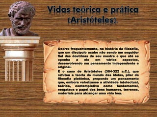 Ocorre frequentemente, na história da filosofia,
que um discípulo acabe não sendo um seguidor
fiel das doutrinas de seu mestre e que até se
oponha a ele em vários aspectos,
desenvolvendo um pensamento independente e
original.
É o caso de Aristóteles (384-322 a.C.), que
refutou a teoria do mundo das ideias, pilar da
filosofia platônica, propondo um pensamento
que, embora valorizasse a atividade intelectual,
teórica, contemplativa como fundamental,
resgatava o papel dos bens humanos, terrenos,
materiais para alcançar uma vida boa.
 