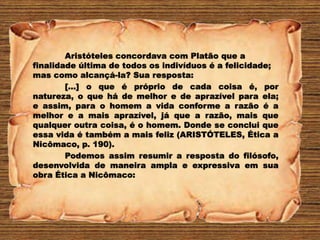 Aristóteles concordava com Platão que a
finalidade última de todos os indivíduos é a felicidade;
mas como alcançá-la? Sua resposta:
[...] o que é próprio de cada coisa é, por
natureza, o que há de melhor e de aprazível para ela;
e assim, para o homem a vida conforme a razão é a
melhor e a mais aprazível, já que a razão, mais que
qualquer outra coisa, é o homem. Donde se conclui que
essa vida é também a mais feliz (ARISTÓTELES, Ética a
Nicômaco, p. 190).
Podemos assim resumir a resposta do filósofo,
desenvolvida de maneira ampla e expressiva em sua
obra Ética a Nicômaco:
 