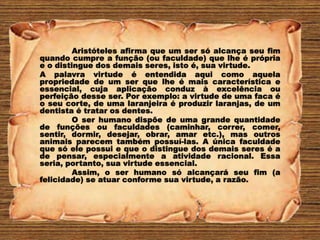 Aristóteles afirma que um ser só alcança seu fim
quando cumpre a função (ou faculdade) que lhe é própria
e o distingue dos demais seres, isto é, sua virtude.
A palavra virtude é entendida aqui como aquela
propriedade de um ser que lhe é mais característica e
essencial, cuja aplicação conduz à excelência ou
perfeição desse ser. Por exemplo: a virtude de uma faca é
o seu corte, de uma laranjeira é produzir laranjas, de um
dentista é tratar os dentes.
O ser humano dispõe de uma grande quantidade
de funções ou faculdades (caminhar, correr, comer,
sentir, dormir, desejar, obrar, amar etc.), mas outros
animais parecem também possuí-las. A única faculdade
que só ele possui e que o distingue dos demais seres é a
de pensar, especialmente a atividade racional. Essa
seria, portanto, sua virtude essencial.
Assim, o ser humano só alcançará seu fim (a
felicidade) se atuar conforme sua virtude, a razão.
 