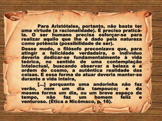 Para Aristóteles, portanto, não basta ter
uma virtude (a racionalidade). É preciso praticá-
la. O ser humano precisa esforçar-se para
realizar aquilo que lhe é dado pela natureza
como potência (possibilidade de ser).
Desse modo, o filósofo preconizava que, para
atingir a felicidade verdadeira, o indivíduo
deveria dedicar-se fundamentalmente à vida
teórica, no sentido de uma contemplação
intelectual, buscando observar a beleza e a
ordem do cosmo, a autêntica realidade das
coisas. E essa forma de atuar deveria manter-se
durante a vida inteira,
[...] porquanto uma andorinha não faz
verão, nem um dia tampouco; e da
mesma forma um dia, ou um breve espaço de
tempo, não faz um homem feliz e
venturoso. (Ética a Nicômaco, p. 16).
 