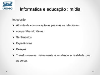 Informatica e educação : mídia
Introdução
 Através da comunicação as pessoas se relacionam
 compartilhando idéias
 Sentimentos
 Experiências
 Desejos
 Transformam-se mutuamente e mudando a realidade que
as cerca.
 