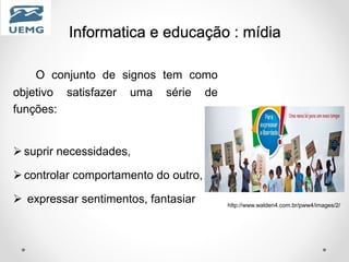 Informatica e educação : mídia
O conjunto de signos tem como
objetivo satisfazer uma série de
funções:
suprir necessidades,
controlar comportamento do outro,
 expressar sentimentos, fantasiar http://www.walden4.com.br/pww4/images/2/
 