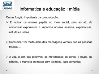 Informatica e educação : mídia
Outras função importante da comunicação.
 É indicar os nossos papéis no meio social, pois ao ato de
comunicar exprimimos e impomos nossos anseios, expectativas,
atitudes e juízos
 Comunicar vai muito além das mensagens verbais que as pessoas
trocam....
 A voz, o tom das palavras, os movimentos do corpo, a roupa, os
olhares, a maneira de mexer com as mãos, tudo comunica!
 