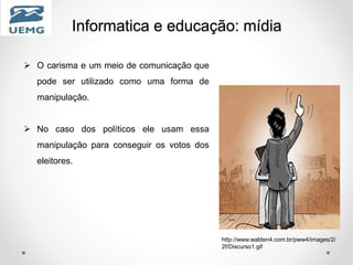 Informatica e educação: mídia
 O carisma e um meio de comunicação que
pode ser utilizado como uma forma de
manipulação.
 No caso dos políticos ele usam essa
manipulação para conseguir os votos dos
eleitores.
http://www.walden4.com.br/pww4/images/2/
2f/Discurso1.gif
 