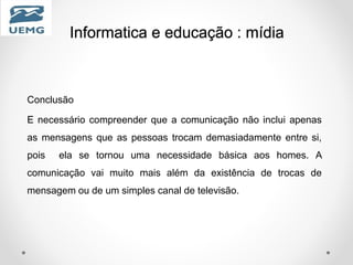 Informatica e educação : mídia
Conclusão
E necessário compreender que a comunicação não inclui apenas
as mensagens que as pessoas trocam demasiadamente entre si,
pois ela se tornou uma necessidade básica aos homes. A
comunicação vai muito mais além da existência de trocas de
mensagem ou de um simples canal de televisão.
 