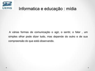Informatica e educação : mídia
A várias formas de comunicação o agir, o sentir, o falar , um
simples olhar pode dizer tudo, mas depende do outro e de sua
compreensão do que está observando.
 
