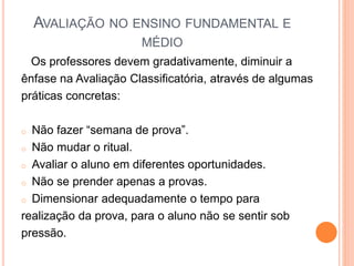 AVALIAÇÃO NO ENSINO FUNDAMENTAL E
MÉDIO
Os professores devem gradativamente, diminuir a
ênfase na Avaliação Classificatória, através de algumas
práticas concretas:
o Não fazer “semana de prova”.
o Não mudar o ritual.
o Avaliar o aluno em diferentes oportunidades.
o Não se prender apenas a provas.
o Dimensionar adequadamente o tempo para
realização da prova, para o aluno não se sentir sob
pressão.
 