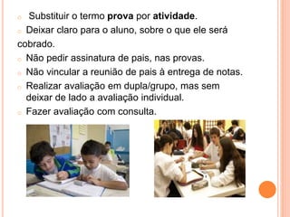 o Substituir o termo prova por atividade.
o Deixar claro para o aluno, sobre o que ele será
cobrado.
o Não pedir assinatura de pais, nas provas.
o Não vincular a reunião de pais à entrega de notas.
o Realizar avaliação em dupla/grupo, mas sem
deixar de lado a avaliação individual.
o Fazer avaliação com consulta.
 