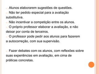 o Alunos elaborarem sugestões de questões.
o Não ter pedido especial para a avaliação
substitutiva.
o Não incentivar a competição entre os alunos.
o O próprio professor elaborar a avaliação, e não
deixar por conta de terceiros.
o O professor pode pedir aos alunos para fazerem
a autocorreção, com sua supervisão.
o Fazer debates com os alunos, com reflexões sobre
suas experiências em avaliação, em cima de
práticas concretas.
 