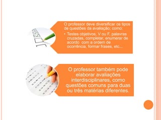 O professor deve diversificar os tipos
de questões da avaliação; como:
• Testes objetivos, V ou F, palavras
cruzadas, completar, enumerar de
acordo com a ordem de
ocorrência, formar frases, etc...
O professor também pode
elaborar avaliações
interdisciplinares, como
questões comuns para duas
ou três matérias diferentes.
 