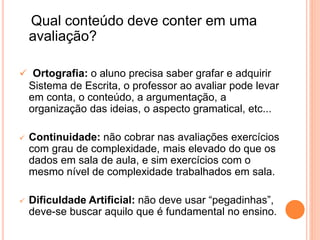 Qual conteúdo deve conter em uma
avaliação?
 Ortografia: o aluno precisa saber grafar e adquirir
Sistema de Escrita, o professor ao avaliar pode levar
em conta, o conteúdo, a argumentação, a
organização das ideias, o aspecto gramatical, etc...
 Continuidade: não cobrar nas avaliações exercícios
com grau de complexidade, mais elevado do que os
dados em sala de aula, e sim exercícios com o
mesmo nível de complexidade trabalhados em sala.
 Dificuldade Artificial: não deve usar “pegadinhas”,
deve-se buscar aquilo que é fundamental no ensino.
 