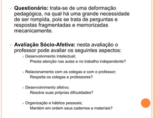  Questionário: trata-se de uma deformação
pedagógica, na qual há uma grande necessidade
de ser rompida, pois se trata de perguntas e
respostas fragmentadas e memorizadas
mecanicamente.
 Avaliação Sócio-Afetiva: nesta avaliação o
professor pode avaliar os seguintes aspectos:
 Desenvolvimento Intelectual;
• Presta atenção nas aulas e no trabalho independente?
 Relacionamento com os colegas e com o professor;
• Respeita os colegas e professores?
 Desenvolvimento afetivo;
• Resolve suas próprias dificuldades?
 Organização e hábitos pessoais;
• Mantém em ordem seus cadernos e materiais?
 