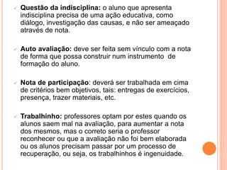  Questão da indisciplina: o aluno que apresenta
indisciplina precisa de uma ação educativa, como
diálogo, investigação das causas, e não ser ameaçado
através de nota.
 Auto avaliação: deve ser feita sem vínculo com a nota
de forma que possa construir num instrumento de
formação do aluno.
 Nota de participação: deverá ser trabalhada em cima
de critérios bem objetivos, tais: entregas de exercícios,
presença, trazer materiais, etc.
 Trabalhinho: professores optam por estes quando os
alunos saem mal na avaliação, para aumentar a nota
dos mesmos, mas o correto seria o professor
reconhecer ou que a avaliação não foi bem elaborada
ou os alunos precisam passar por um processo de
recuperação, ou seja, os trabalhinhos é ingenuidade.
 