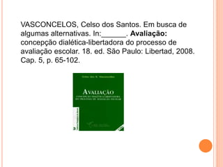 VASCONCELOS, Celso dos Santos. Em busca de
algumas alternativas. In:______. Avaliação:
concepção dialética-libertadora do processo de
avaliação escolar. 18. ed. São Paulo: Libertad, 2008.
Cap. 5, p. 65-102.
 