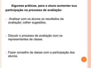 Algumas práticas, para o aluno aumentar sua
participação no processo de avaliação:
 Analisar com os alunos os resultados da
avaliação; colher sugestões.
 Discutir o processo de avaliação com os
representantes de classe.
 Fazer conselho de classe com a participação dos
alunos.
 