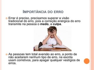 IMPORTÂNCIA DO ERRO
 Errar é preciso, precisamos superar a visão
tradicional do erro, pois a correção enérgica do erro
transmite na pessoa o medo, a culpa.
 As pessoas tem total aversão ao erro, a ponto de
não aceitarem nenhum tipo de erro, na escrita
usam corretivos, para apagar qualquer vestígios de
erros.
 
