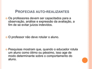 PROFECIAS AUTO-REALIZANTES
 Os professores devem ser capacitados para a
observação, análise e expressão da avaliação, a
fim de se evitar juízos indevidos.
 O professor não deve rotular o aluno.
 Pesquisas mostram que, quando o educador rotula
um aluno como ótimo ou péssimo, isso age de
modo determinante sobre o comportamento do
aluno.
 