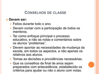 CONSELHOS DE CLASSE
 Devem ser:
 Feitos durante todo o ano.
 Devem contar com a participação de todos os
membros.
 Ter como enfoque principal o processo
educativo, e não as notas e comentários sobre
os alunos “problemas”.
 Devem apontar as necessidades de mudança da
escola, em todos os aspectos, e não apenas os
relativos aos alunos.
 Tomas as decisões e providências necessárias.
 Que os conselhos de final de anos sejam
preparados com antecedência, estabelecido os
critérios para ajudar ou não o aluno com notas.
 