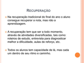 RECUPERAÇÃO
 Na recuperação tradicional do final do ano o aluno
consegue recuperar a nota, mas não a
aprendizagem.
 A recuperação tem que ser a todo momento,
através de atividades diversificadas, tais como:
roteiros de estudo, entrevista para diagnosticar
melhor a dificuldade, aulas de reforço, etc.
 Todos os alunos tem capacidade de lá, mas cada
um dentro de seu ritmo e caminho.
 