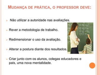 MUDANÇA DE PRÁTICA, O PROFESSOR DEVE:
 Não utilizar a autoridade nas avaliações.
 Rever a metodologia de trabalho.
 Redimensionar o uso da avaliação.
 Alterar a postura diante dos resultados.
 Criar junto com os alunos, colegas educadores e
pais, uma nova mentalidade.
 
