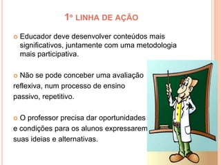 1º LINHA DE AÇÃO
 Educador deve desenvolver conteúdos mais
significativos, juntamente com uma metodologia
mais participativa.
 Não se pode conceber uma avaliação
reflexiva, num processo de ensino
passivo, repetitivo.
 O professor precisa dar oportunidades
e condições para os alunos expressarem
suas ideias e alternativas.
 