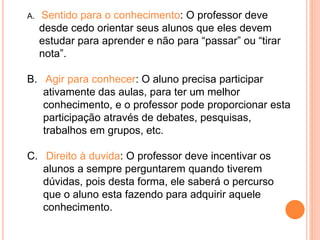 A. Sentido para o conhecimento: O professor deve
desde cedo orientar seus alunos que eles devem
estudar para aprender e não para “passar” ou “tirar
nota”.
B. Agir para conhecer: O aluno precisa participar
ativamente das aulas, para ter um melhor
conhecimento, e o professor pode proporcionar esta
participação através de debates, pesquisas,
trabalhos em grupos, etc.
C. Direito à duvida: O professor deve incentivar os
alunos a sempre perguntarem quando tiverem
dúvidas, pois desta forma, ele saberá o percurso
que o aluno esta fazendo para adquirir aquele
conhecimento.
 