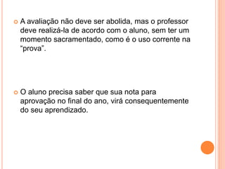  A avaliação não deve ser abolida, mas o professor
deve realizá-la de acordo com o aluno, sem ter um
momento sacramentado, como é o uso corrente na
“prova”.
 O aluno precisa saber que sua nota para
aprovação no final do ano, virá consequentemente
do seu aprendizado.
 