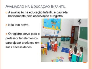 AVALIAÇÃO NA EDUCAÇÃO INFANTIL
 A avaliação na educação Infantil, é pautada
basicamente pela observação e registro.
 Não tem prova.
 O registro serve para o
professor ter elementos
para ajudar a criança em
suas necessidades.
 