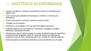 • ASSISTÊNCIA DA ENFERMAGEM
 Auxiliar na higiene e orientar, principalmente quanto à importância da
higiene oral;
 Estar atento para episódios hemorrágicos e conhecer as técnicas de
hemostasia;
 Evitar traumatismo e orientar o paciente neste sentido;
 Proteger as articulações;
 Imobilizar as articulações, em caso de hemorragias articulares;
 Cuidados especiais na realização de: tricotomias, sondagens, lavagens
intestinais, aplicações de calor;
 Orientar para que se utilize sempre um cartão de identificação de hemofílico,
contendo Grupo Sanguíneo, fator Rh, nome do médico ou endereço do
hospital em que se trata, pessoa que deve ser avisada em caso de urgência;
 Atenção especial a pacientes submetidos à extração dentária ou cirurgias.
 