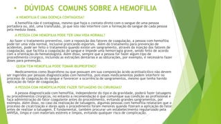 • DÚVIDAS COMUNS SOBRE A HEMOFILIA
A HEMOFILIA É UMA DOENÇA CONTAGIOSA?
A hemofilia não é contagiosa, mesmo que haja o contato direto com o sangue de uma pessoa
portadora ou, até, uma transfusão, já que isto não interfere com a formação do sangue de cada pessoa
pela medula óssea.
A PESSOA COM HEMOFILIA PODE TER UMA VIDA NORMAL?
Ao fazer o tratamento preventivo, com a reposição dos fatores de coagulação, a pessoa com hemofilia
pode ter uma vida normal, inclusive praticando esportes. Além do tratamento para prevenção de
acidentes, pode ser feito o tratamento quando existe um sangramento, através da injeção dos fatores de
coagulação, que facilita a coagulação do sangue e impede uma hemorragia grave, sendo feito de acordo
com a orientação do hematologista. Além disso, sempre que a pessoa for fazer algum tipo de
procedimento cirúrgico, incluindo as extrações dentárias e as obturações, por exemplo, é necessário fazer
doses para prevenção.
QUEM TEM HEMOFILIA PODE TOMAR IBUPROFENO?
Medicamentos como Ibuprofeno ou que possuam em sua composição ácido acetilsalicílico não devem
ser ingeridos por pessoas diagnosticadas com hemofilia, pois esses medicamentos podem interferir no
processo de coagulação do sangue e favorecer a ocorrência de sangramentos, mesmo que tenha havido
aplicação do fator de coagulação.
A PESSOA COM HEMOFILIA PODE FAZER TATUAGENS OU CIRURGIAS?
A pessoa diagnosticada com hemofilia, independente do tipo e da gravidade, poderá fazer tatuagens
ou procedimentos cirúrgicos, no entanto a recomendação é que comunique sua condição ao profissional e
faça administração do fator coagulante antes do procedimento, evitando grandes sangramentos, por
exemplo. Além disso, no caso da realização de tatuagens, algumas pessoas com hemofilia relataram que o
processo de cicatrização e dores após o procedimento foram menores quando fizeram a aplicação do fator
antes de realizar a tatuagem. É fundamental, também procurar um estabelecimento regularizado pela
ANVISA, limpo e com materiais estéreis e limpos, evitando qualquer risco de complicação.
 