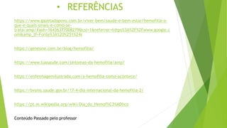 • REFERÊNCIAS
https://www.gazetadopovo.com.br/viver-bem/saude-e-bem-estar/hemofilia-o-
que-e-quais-sinais-e-como-se-
trata/amp/#aoh=16436377008279&csi=1&referrer=https%3A%2F%2Fwww.google.c
om&amp_tf=Fonte%3A%20%251%24s
https://geneone.com.br/blog/hemofilia/
https://www.tuasaude.com/sintomas-da-hemofilia/amp/
https://enfermagemilustrada.com/a-hemofilia-como-acontece/
https://bvsms.saude.gov.br/17-4-dia-internacional-da-hemofilia-2/
https://pt.m.wikipedia.org/wiki/Dia_do_Hemof%C3%ADlico
Conteúdo Passado pelo professor
 
