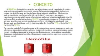• CONCEITO
A HEMOFILIA é uma doença genética que altera o processo de coagulação, levando a
sangramentos prolongados e em maior volume.Os fatores de coagulação trabalham em
cascata e a deficiência de um tipo de fator altera todo este equilíbrio, Clinicamente
pode-se manifestar com hemorragias intra-articulares e musculares que surgem
espontaneamente, ou após traumas e hematomas, ou hemorragia prolongada após cirurgia
ou trauma.Ocorre principalmente em HOMENS e seu diagnóstico deve ser feito através de
um teste genético, que permite estabelecer melhores estratégias terapêuticas.E essa
doença pode ser classificada em três tipos chamados de: Hemofilia TIPO A, Hemofilia TIPO
B e Hemofilia TIPO C.
Por exemplo: quando ferimos alguma parte do nosso corpo e começa a sangrar, as proteínas
(elementos responsáveis pelo crescimento e desenvolvimento de todos os tecidos do corpo)
entram em ação para estancar o sangramento. Esse processo é chamado de coagulação.
As pessoas portadoras de hemofilia, não possuem essas proteínas e por isso sangram mais
do que o normal.
 