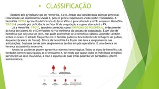 • CLASSIFICAÇÃO
Existem dois principais tipo de Hemofilia, A e B. Ambas são consideradas doenças genéticas
relacionadas ao cromossomo sexual X, pois os genes responsáveis estão neste cromossomo. A
Hemofilia TIPO A apresenta deficiência do fator VIII e o gene alterado é o F8, enquanto Hemofilia
TIPO B é causada por deficiência do fator IX de coagulação e o gene alterado é o F9.
Já a Hemofilia TIPO C, também conhecida como SÍNDROME DE ROSENTHAL, é decorrente
da falta do fatores XIII e IX envolvido na via intrínseca da cascata de coagulação. É um tipo de
hemofilia que costuma ser leve, mas pode assemelhar-se à hemofilia clássica. Acomete também
ambos os sexos. É achado frequente entre famílias judaicas descendentes de linhagens de judeus
Asquenazi [carece de fontes]. Difere da hemofilia A e B pois não leva a sangramentos nas
articulações. Costuma cursar com sangramentos tardios em pós-operatório. É uma doença de
herança autossômica recessiva.
Ambos os pacientes podem apresentar eventos hemorrágicos.Todos os tipos de hemofilia são
herdados como traços ligados ao cromossomo X, de modo que quase todos os indivíduos atingidos
pertencem ao sexo masculino, a mãe e algumas de suas irmãs poderão ser portadoras, porém
assintomática.
 