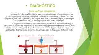 • DIAGNÓSTICO
Como confirmar o diagnóstico
O diagnóstico da hemofilia é feito após avaliação do médico hematologista, que
solicita exames que avaliam a capacidade de coagulação do sangue, como o tempo de
coagulação, que checa o tempo que o sangue leva para formar um coágulo, e a dosagem
da presença dos fatores de coagulação e seus níveis no sangue.
O diagnóstico genético no paciente permite estabelecer melhores estratégias
terapêuticas, auxilia no prognóstico e esclarece o risco para os membros da família.Pode
ser feito por um teste genético que faz o sequenciamento do gene afetado, havendo um
teste para o diagnóstico da Hemofilia A e um teste para o diagnóstico da Hemofilia B.
 