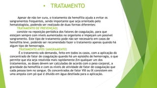 • TRATAMENTO
Apesar de não ter cura, o tratamento da hemofilia ajuda a evitar os
sangramentos frequentes, sendo importante que seja orientado pelo
hematologista, podendo ser realizado de duas formas diferentes:
TRATAMENTO DE PREVENÇÃO:
consiste na reposição periódica dos fatores de coagulação, para que
estejam sempre com níveis aumentados no organismo e impeçam um possível
sangramento. Este tipo de tratamento pode não ser necessário em casos de
hemofilia leve, podendo ser recomendado fazer o tratamento apenas quando há
algum tipo de hemorragia.
TRATAMENTO APÓS SANGRAMENTO:
É o tratamento sob demanda, feito em todos os casos, com a aplicação do
concentrado de fator de coagulação quando há um episódio de hemorragia, o que
permite que ela seja resolvida mais rapidamente.Em qualquer um dos
tratamentos, as doses devem ser calculadas de acordo com o peso corporal, a
gravidade da hemofilia e com os níveis de atividade de fator de coagulação que
cada pessoa tem no sangue. Os concentrados de fator VIII ou IX consistem em
uma ampola com pó que é diluído em água destilada para a aplicação.
 