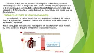 Além disso, outros tipos de concentrados de agentes hemostáticos podem ser
utilizados para auxiliar na coagulação, como crioprecipitado, complexo protrombínico
e desmopressina, por exemplo. Estes tratamentos são feitos gratuitamente pelo SUS,
nos centros de hematologia do estado, bastando ser encaminhado pelo clínico geral ou
hematologista.
TRATAMENTO NOS CASOS DE HEMOFILIA COM INIBIDOR:
Alguns hemofílicos podem desenvolver anticorpos contra o concentrado de fator
VIII ou IX usados para o tratamento, chamados de inibidores, o que pode prejudicar a
resposta do tratamento.
Nestes casos, pode ser necessária a realização de um tratamento com doses maiores,
ou com a associação de outros componentes coagulantes do sangue.
 