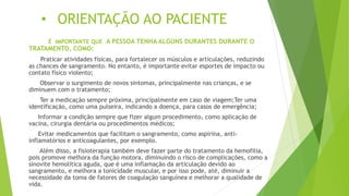 • ORIENTAÇÃO AO PACIENTE
É IMPORTANTE QUE A PESSOA TENHA ALGUNS DURANTES DURANTE O
TRATAMENTO, COMO:
Praticar atividades físicas, para fortalecer os músculos e articulações, reduzindo
as chances de sangramento. No entanto, é importante evitar esportes de impacto ou
contato físico violento;
Observar o surgimento de novos sintomas, principalmente nas crianças, e se
diminuem com o tratamento;
Ter a medicação sempre próxima, principalmente em caso de viagem;Ter uma
identificação, como uma pulseira, indicando a doença, para casos de emergência;
Informar a condição sempre que fizer algum procedimento, como aplicação de
vacina, cirurgia dentária ou procedimentos médicos;
Evitar medicamentos que facilitam o sangramento, como aspirina, anti-
inflamatórios e anticoagulantes, por exemplo.
Além disso, a fisioterapia também deve fazer parte do tratamento da hemofilia,
pois promove melhora da função motora, diminuindo o risco de complicações, como a
sinovite hemolítica aguda, que é uma inflamação da articulação devido ao
sangramento, e melhora a tonicidade muscular, e por isso pode, até, diminuir a
necessidade da toma de fatores de coagulação sanguínea e melhorar a qualidade de
vida.
 