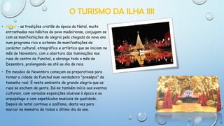 O TURISMO DA ILHA IIII
• Natal - as tradições cristãs da época do Natal, muito
entranhadas nos hábitos do povo madeirense, conjugam-se
com as manifestações de alegria pela chegada do novo ano
num programa rico e extenso de manifestações de
carácter cultural, etnográfico e artístico que se iniciam no
mês de Novembro, com a abertura das iluminações nas
ruas do centro do Funchal, e abrange todo o mês de
Dezembro, prolongando-se até ao dia de reis.
• Em meados de Novembro começam os preparativos para
tornar a cidade do Funchal num verdadeiro "presépio" de
tamanho real. É neste ambiente de grande alegria que as
ruas se enchem de gente. Dá-se também início aos eventos
culturais, com variadas exposições alusivas à época e ao
arquipélago e com espetáculos musicais de qualidade.
Depois do natal continua a azáfama, desta vez para
marcar na memória de todos o último dia do ano.

10

 