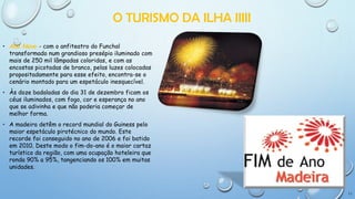 O TURISMO DA ILHA IIIII
• Ano Novo - com o anfiteatro do Funchal
transformado num grandioso presépio iluminado com
mais de 250 mil lâmpadas coloridas, e com as
encostas picotadas de branco, pelas luzes colocadas
propositadamente para esse efeito, encontra-se o
cenário montado para um espetáculo inesquecível.
• Às doze badaladas do dia 31 de dezembro ficam os
céus iluminados, com fogo, cor e esperança no ano
que se adivinha e que não poderia começar de
melhor forma.
• A madeira detêm o record mundial do Guiness pelo
maior espetáculo pirotécnico do mundo. Este
recorde foi conseguido no ano de 2006 e foi batido
em 2010. Deste modo o fim-do-ano é o maior cartaz
turístico da região, com uma ocupação hoteleira que
ronda 90% a 95%, tangenciando os 100% em muitas
unidades.

11

 