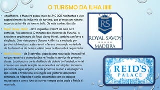 O TURISMO DA ILHA IIIIII
• Atualmente, a Madeira possui mais de 240 000 habitantes e vive
essencialmente da indústria do turismo, que oferece um número
recorde de hotéis de luxo na baía. Os mais conhecidos são:
• Royal Savoy Hotel - este inigualável resort de luxo de 5
estrelas, fica apenas a 10 minutos dos encantos do Funchal. A
excelente arquitetura do Royal Savoy Hotel, combina conforto e
elegância. Com vista para o Oceano Atlântico e rodeado por
jardins subtropicais, este resort oferece uma ampla variedade
de tratamentos de beleza, assim como restaurantes requintados.
• Reid's Palace - de 5 estrelas, goza de uma reputação inexcedível
no que respeita a acomodações refinadas e serviço de primeira
classe. Localizado a curta distância da cidade do Funchal, o hotel
oferece uma ampla seleção de excelentes instalações, incluindo
piscinas de água salgada, acesso privativo ao mar e um magnífico
spa. Desde o tradicional chá inglês aos jantares dançantes
semanais, os hóspedes ficarão encantados com os espaços
majestosos e com o luxo de outros tempos pelos quais o Reid’s é
reputado.
12

 