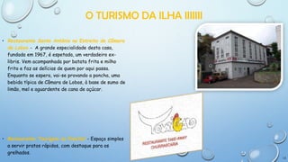 O TURISMO DA ILHA IIIIIII
• Restaurante Santo António no Estreito de Câmara
de Lobos - A grande especialidade desta casa,
fundada em 1967, é espetada, um verdadeiro exlibris. Vem acompanhada por batata frita e milho
frito e faz as delícias de quem por aqui passa.
Enquanto se espera, vai-se provando a poncha, uma
bebida típica de Câmara de Lobos, à base de sumo de
limão, mel e aguardente de cana de açúcar.

• Restaurante Tourigalo no Funchal - Espaço simples
a servir pratos rápidos, com destaque para os
grelhados.
13

 