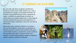 O TURISMO DA ILHA IIIIIIII
• Por outro lado, são vários os aspetos convidativos à
entrada de turistas nesta região. Enumera-se o clima, a
possibilidade de conjugar as atividades marítimas e de
montanha, algo possibilitado pelo relevo e geografia da
região, a existência da possibilidade de realizar um
enorme leque de atividades desportivas e a observação da
natureza, possibilitada pelos percursos pedestres a as
tradicionais levadas. Atualmente a ilha conta com mais de
200 levadas.
• Nestes percursos, é possível visualizar a rica fauna e
flora da ilha da Madeira, assim como a exuberância da
floresta Laurissilva. Os percursos existentes têm graus
de dificuldade variados, o que permite o acesso a públicos
diferenciados tendo assim o contacto direto com a
natureza. A prática destes passeios ajudam os viajantes a
relaxar e usufruir do melhor da natureza

14

 