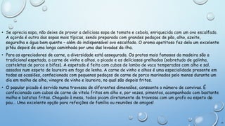 • Se aprecia sopa, não deixe de provar a deliciosa sopa de tomate e cebola, enriquecida com um ovo escalfado.
A açorda é outra das sopas mais típicas, sendo preparada com grandes pedaços de pão, alho, azeite,
segurelha e água bem quente – além do indispensável ovo escalfado. O aroma apetitoso faz dela um excelente
pitéu depois de uma longa caminhada por uma das levadas da ilha.
• Para os apreciadores de carne, a diversidade está assegurada. Os pratos mais famosos da madeira são a
tradicional espetada, a carne de vinho e alhos, o picado e os deliciosos grelhados (sobretudo de galinha,
costeletas de porco e bifes). A espetada é feita com cubos de lombo de vaca temperados com alho e sal,
assados num espeto de loureiro em fogo de lenha. A carne de vinho e alhos é uma especialidade presente em
todas as ocasiões, confecionada com pequenos pedaços de carne de porco marinados pelo menos durante um
dia em molho de alho, vinagre de vinho e loureiro, no qual são depois fritos.
• O popular picado é servido numa travessa de diferentes dimensões, consoante o número de convivas. É
confecionado com cubos de carne de vitela fritos em alho e, por vezes, pimentos, acompanhado com bastante
molho e batatas fritas. Chegado à mesa, todos picam diretamente da travessa com um grafo ou espeto de
pau... Uma excelente opção para refeições de família ou reuniões de amigos!

16

 