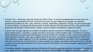 • O milho frito – saborosos cubos de farinha de milho fritos – é um dos acompanhamentos mais típicos da
madeira, sendo geralmente servido com pratos de carne. No que respeita aos legumes, as ementas
apresentam produtos da ilha, como cenouras, ervilhas, abobrinhas, pimpinela e feijão, em geral preparados
de forma simples. As saladas não fazem parte da dieta habitual dos habitantes da ilha, mas quando estão
presentes nas ementas incluem alface, tomate, cenoura ralada e abundantes rodelas de cebola.
• O peixe tem um lugar especial na culinária da madeira devido à ancestral tradição pesqueira. O atum, o
peixe-espada preto, o bacalhau, o gaiado (um peixe local que é confeccionado como o bacalhau) e as potas
estão presentes em muitas das mais famosas receitas da ilha. Por tradição, o atum costuma ser preparado
numa marinada de azeite, alho, sal e orégãos antes de ser frito, e em geral é acompanhado de milho frito.
Habitualmente, o peixe-espada é frito em cebolada e também apresentado com milho frito a acompanhar.
Uma das receitas mais características é o peixe-espada com banana, que associa este peixe branco e macio
ao sabor de um dos mais emblemáticos frutos tropicais. No entanto, as receitas de peixe-espada preto são
muito variadas.
• O bacalhau também é preparado das mais diferentes formas. Do delicioso bacalhau com natas ao bacalhau à
17
braz, gomes de sá ou simplesmente grelhado, este peixe está presente em todas as ocasiões e ementas!

 