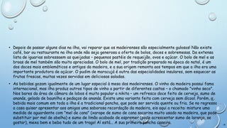 • Depois de passar alguns dias na ilha, vai reparar que os madeirenses são especialmente gulosos! Não existe
café, bar ou restaurante na ilha onde não seja generosa a oferta de bolos, doces e sobremesas. Da extensa
lista de iguarias sobressaem as queijadas – pequenos pastéis de requeijão, ovos e açúcar. O bolo de mel e as
broas de mel também são muito apreciadas. O bolo de mel, por tradição preparado na época do natal, é um
dos doces mais emblemáticos e antigos da madeira, e a sua origem remonta aos tempos em que a ilha era uma
importante produtora de açúcar. O pudim de maracujá é outra das especialidades insulares, sem esquecer as
frutas frescas, muitas vezes servidas em deliciosas saladas.
• As bebidas gozam igualmente de um lugar especial à mesa dos madeirenses. O vinho da madeira possui fama
internacional, mas ilha produz outros tipos de vinho a partir de diferentes castas – o chamado "vinho seco".
Nos bares da área de câmara de lobos é muito popular a nikita – um refresco doce feito de cerveja, sumo de
ananás, gelado de baunilha e pedaços de ananás. Existe uma variante feita com cerveja sem álcool. Porém, a
bebida mais comum em toda a ilha é a tradicional poncha, que pode ser servida quente ou fria. Se no regresso
a casa quiser apresentar aos amigos uma saborosa recordação da madeira, eis aqui a receita: misture uma
medida de aguardente com "mel de cana" (xarope de sumo de cana sacarina muito usado na madeira, que pode
substituir por mel de abelha) e sumo de limão acabado de espremer (pode acrescentar sumo de laranja, se
gostar), mexa bem e beba tudo de um trago! Aí está... A sua primeira poncha caseira.

18

 