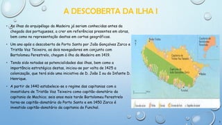 A DESCOBERTA DA ILHA I
• As ilhas do arquipélago da Madeira já seriam conhecidas antes da
chegada dos portugueses, a crer em referências presentes em obras,
bem como na representação destas em cartas geográficas.

• Um ano após a descoberta de Porto Santo por João Gonçalves Zarco e
Tristão Vaz Teixeira, os dois navegadores em conjunto com
Bartolomeu Perestrelo, chegam à ilha da Madeira em 1419.
• Tendo sido notadas as potencialidades das ilhas, bem como a
importância estratégica destas, iniciou-se por volta de 1425 a
colonização, que terá sido uma iniciativa de D. João I ou do Infante D.
Henrique.
• A partir de 1440 estabelece-se o regime das capitanias com a
investidura de Tristão Vaz Teixeira como capitão-donatário da
capitania de Machico; seis anos mais tarde Bartolomeu Perestrelo
torna-se capitão-donatário do Porto Santo e em 1450 Zarco é
investido capitão-donatário da capitania do Funchal.

3

 