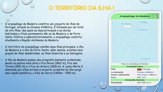 O TERRITÓRIO DA ILHA I
•

O arquipélago da Madeira constitui um conjunto de ilhas de
Portugal, situado no Oceano Atlântico. É formado por um total
de oito ilhas, das quais as duas principais e as únicas
habitadas a título permanente são as da Madeira e de Porto
Santo. Política e administrativamente, o arquipélago constitui
atualmente a Região Autónoma da Madeira.

•

O território do arquipélago contém duas ilhas principais: a ilha
da Madeira e a ilha do Porto Santo; além destas, existem dois
grupos de ilhas desabitadas, as ilhas Desertas e as Selvagens.

•

A ilha da Madeira possui uma orografia bastante acidentada,
sendo os pontos mais altos o Pico Ruivo (1862 m), Pico das
Torres (1851 m) e o Pico do Arieiro (1818 m). A costa Norte é
dominada por altas arribas e na parte ocidental da ilha surge
uma região planáltica, o Paul da Serra (1300m – 1500 m).

4

 