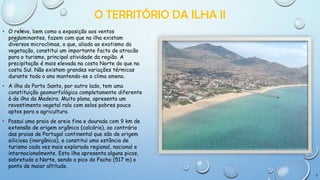 O TERRITÓRIO DA ILHA II
• O relevo, bem como a exposição aos ventos
predominantes, fazem com que na ilha existam
diversos microclimas, o que, aliado ao exotismo da
vegetação, constitui um importante facto de atracão
para o turismo, principal atividade da região. A
precipitação é mais elevada na costa Norte do que na
costa Sul. Não existem grandes variações térmicas
durante todo o ano mantendo-se o clima ameno.

• A ilha do Porto Santo, por outro lado, tem uma
constituição geomorfológica completamente diferente
à da ilha da Madeira. Muito plana, apresenta um
revestimento vegetal ralo com solos pobres pouco
aptos para a agricultura.
• Possui uma praia de areia fina e dourada com 9 km de
extensão de origem orgânica (calcário), ao contrário
das praias de Portugal continental que são de origem
siliciosa (inorgânica), e constitui uma estância de
turismo cada vez mais explorada regional, nacional e
internacionalmente. Esta ilha apresenta alguns picos,
sobretudo a Norte, sendo o pico do Facho (517 m) o
ponto de maior altitude.
5

 