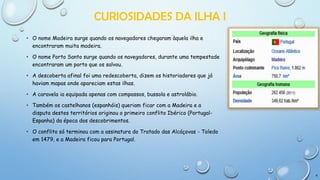CURIOSIDADES DA ILHA I
• O nome Madeira surge quando os navegadores chegaram àquela ilha e
encontraram muita madeira.
• O nome Porto Santo surge quando os navegadores, durante uma tempestade
encontraram um porto que os salvou.
• A descoberta afinal foi uma redescoberta, dizem os historiadores que já
haviam mapas onde apareciam estas ilhas.
• A caravela ia equipada apenas com compassos, bussola e astrolábio.
• Também os castelhanos (espanhóis) queriam ficar com a Madeira e a
disputa destes territórios originou o primeiro conflito Ibérico (PortugalEspanha) da época dos descobrimentos.
• O conflito só terminou com a assinatura do Tratado das Alcáçovas - Toledo
em 1479, e a Madeira ficou para Portugal.

6

 
