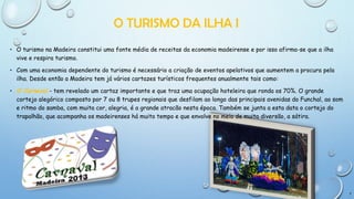 O TURISMO DA ILHA I
• O turismo na Madeira constitui uma fonte média de receitas da economia madeirense e por isso afirma-se que a ilha
vive e respira turismo.
• Com uma economia dependente do turismo é necessário a criação de eventos apelativos que aumentem a procura pela
ilha. Desde então a Madeira tem já vários cartazes turísticos frequentes anualmente tais como:
• O Carnaval - tem revelado um cartaz importante e que traz uma ocupação hoteleira que ronda os 70%. O grande
cortejo alegórico composto por 7 ou 8 trupes regionais que desfilam ao longo das principais avenidas do Funchal, ao som
e ritmo do samba, com muita cor, alegria, é a grande atracão nesta época. Também se junta a esta data o cortejo do
trapalhão, que acompanha os madeirenses há muito tempo e que envolve no meio de muita diversão, a sátira.

7

 